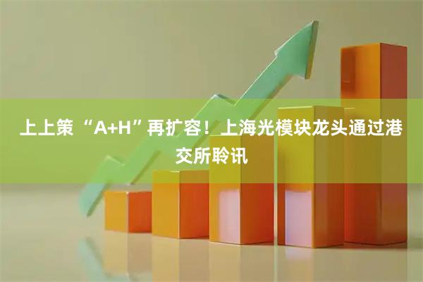 上上策 “A+H”再扩容！上海光模块龙头通过港交所聆讯