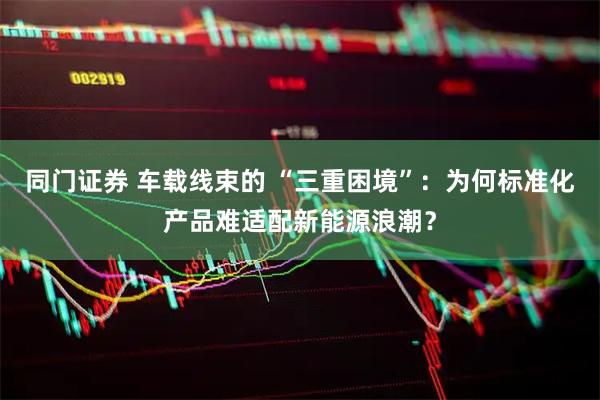 同门证券 车载线束的 “三重困境”：为何标准化产品难适配新能源浪潮？