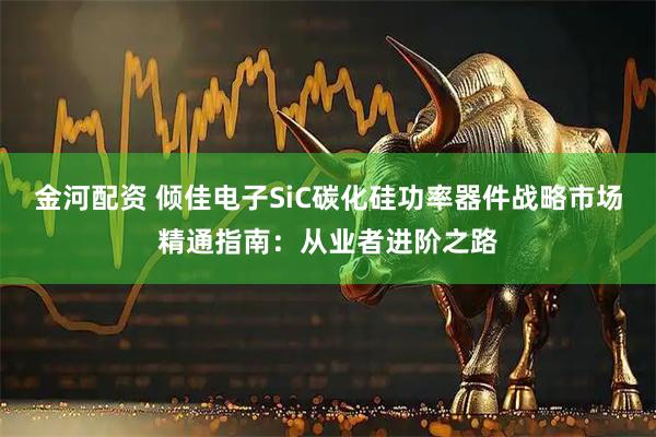 金河配资 倾佳电子SiC碳化硅功率器件战略市场精通指南：从业者进阶之路
