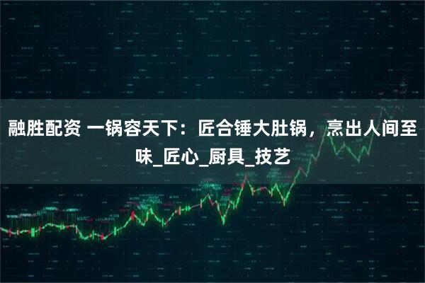 融胜配资 一锅容天下：匠合锤大肚锅，烹出人间至味_匠心_厨具_技艺