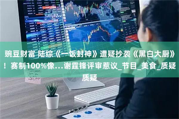 豌豆财富 陆综《一饭封神》遭疑抄袭《黑白大厨》！赛制100%像…谢霆锋评审惹议_节目_美食_质疑