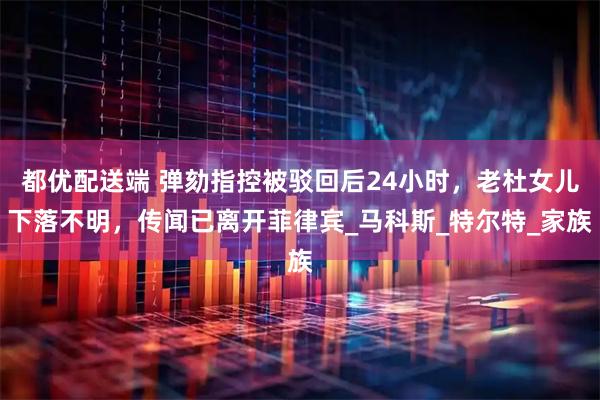 都优配送端 弹劾指控被驳回后24小时，老杜女儿下落不明，传闻已离开菲律宾_马科斯_特尔特_家族