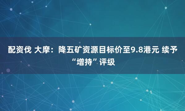 配资伐 大摩：降五矿资源目标价至9.8港元 续予“增持”评级