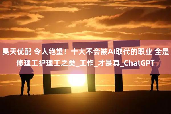 昊天优配 令人绝望！十大不会被AI取代的职业 全是修理工护理工之类_工作_才是真_ChatGPT
