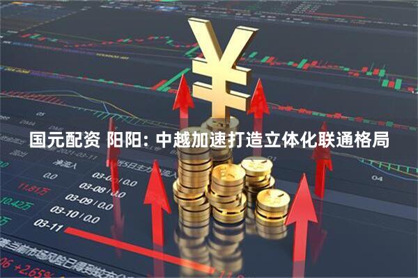 国元配资 阳阳: 中越加速打造立体化联通格局