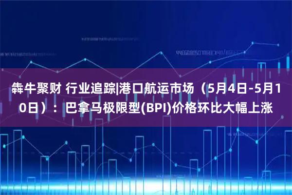 犇牛聚财 行业追踪|港口航运市场（5月4日-5月10日）：巴拿马极限型(BPI)价格环比大幅上涨