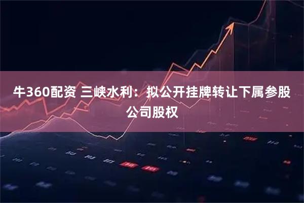 牛360配资 三峡水利:拟公开挂牌转让下属参股公司股权