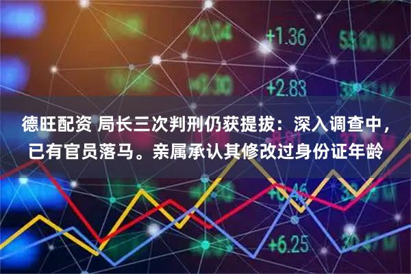 德旺配资 局长三次判刑仍获提拔:深入调查中,已有官员落马。亲属承认其修改过身份证年龄