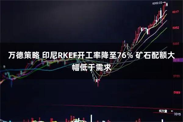 万德策略 印尼RKEF开工率降至76% 矿石配额大幅低于需求
