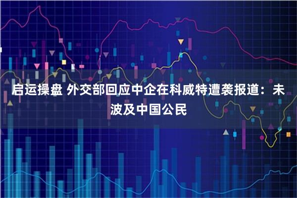 启运操盘 外交部回应中企在科威特遭袭报道：未波及中国公民