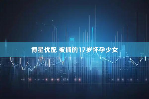 博星优配 被捕的17岁怀孕少女