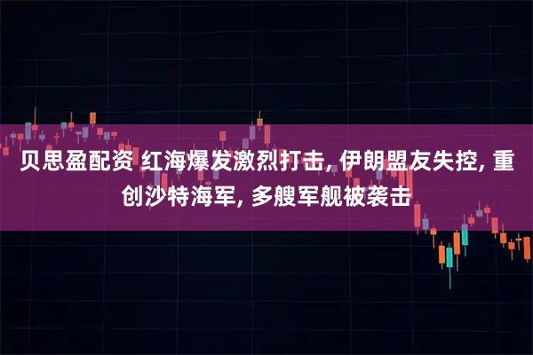 贝思盈配资 红海爆发激烈打击, 伊朗盟友失控, 重创沙特海军, 多艘军舰被袭击