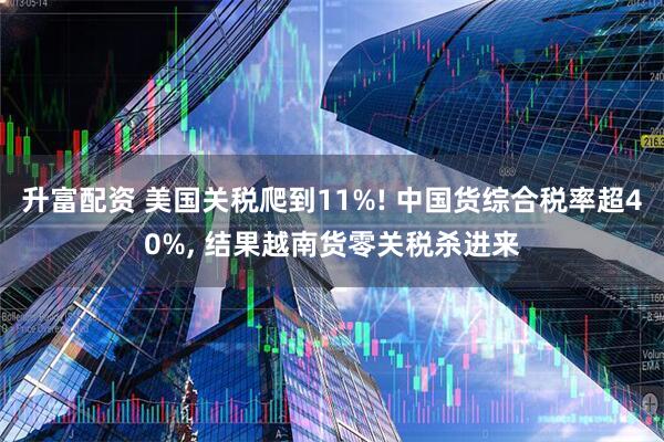 升富配资 美国关税爬到11%! 中国货综合税率超40%, 结果越南货零关税杀进来