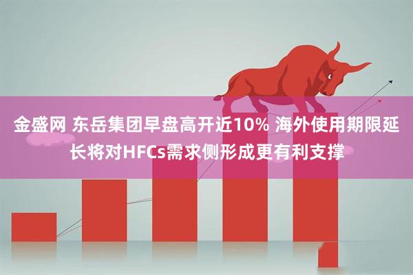 金盛网 东岳集团早盘高开近10% 海外使用期限延长将对HFCs需求侧形成更有利支撑